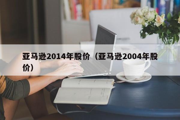 亚马逊2014年股价(亚马逊2004年股价)