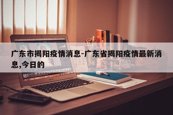 广东市揭阳疫情消息-广东省揭阳疫情最新消息,今日的