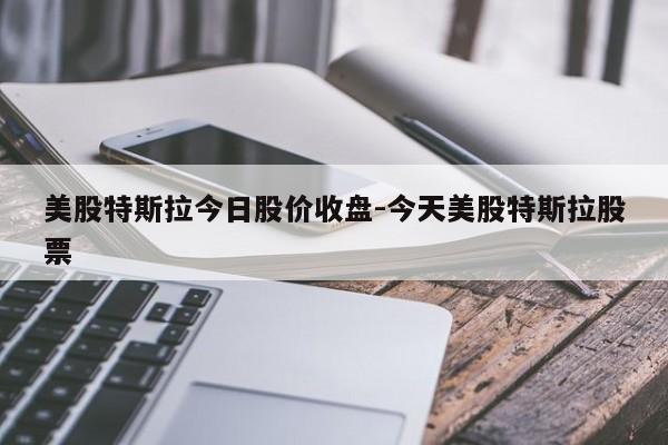 美股特斯拉今日股价收盘-今天美股特斯拉股票