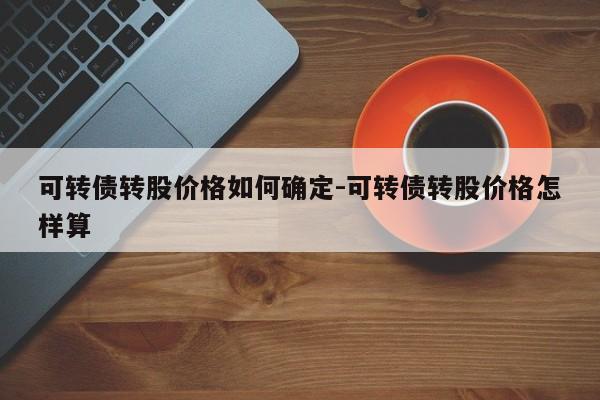 可转债转股价格如何确定-可转债转股价格怎样算